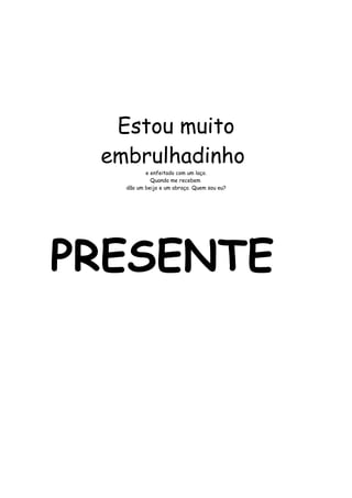 Estou muito 
embrulhadinho 
e enfeitado com um laço. 
Quando me recebem 
dão um beijo e um abraço. Quem sou eu? 
PRESENTE 
 