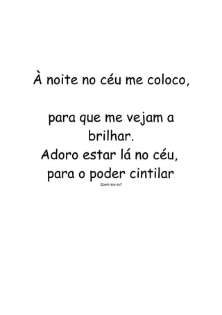 À noite no céu me coloco, 
para que me vejam a 
brilhar. 
Adoro estar lá no céu, 
para o poder cintilar. 
Quem sou eu? 
 