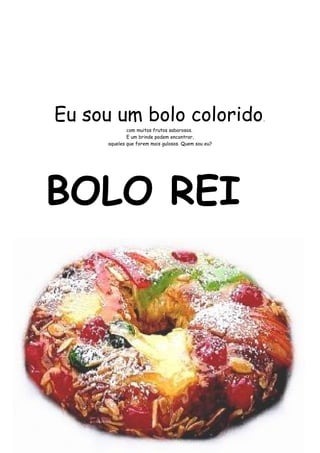 Eu sou um bolo colorido, 
com muitos frutos saborosos. 
E um brinde podem encontrar, 
aqueles que forem mais gulosos. Quem sou eu? 
BOLO REI 
 