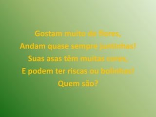 Gostam muito de flores,Andam quase sempre juntinhas!Suas asas têm muitas cores,E podem ter riscas ou bolinhas!Quem são?
