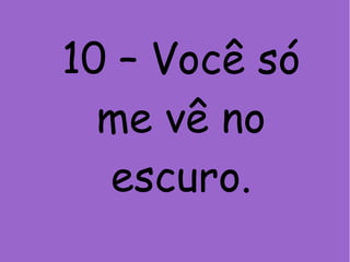 10 – Você só
me vê no
escuro.