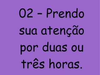 02 – Prendo
sua atenção
por duas ou
três horas.