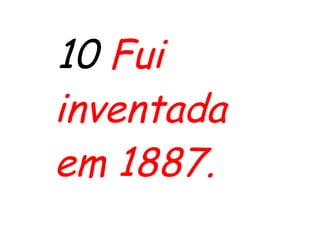 10 Fui
inventada
em 1887.
 