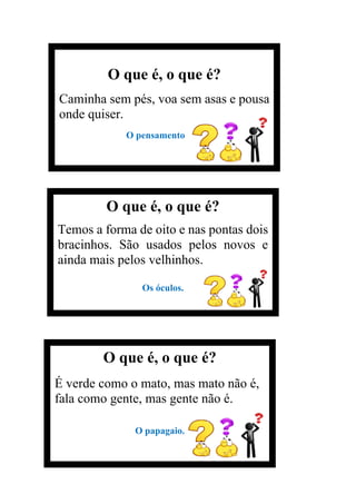 O que é, o que é?
Caminha sem pés, voa sem asas e pousa
onde quiser.
O pensamento
O que é, o que é?
Temos a forma de oito e nas pontas dois
bracinhos. São usados pelos novos e
ainda mais pelos velhinhos.
Os óculos.
O que é, o que é?
É verde como o mato, mas mato não é,
fala como gente, mas gente não é.
O papagaio.
 