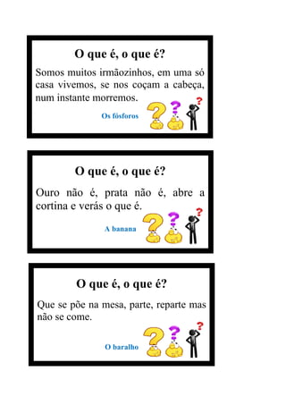O que é, o que é?
Somos muitos irmãozinhos, em uma só
casa vivemos, se nos coçam a cabeça,
num instante morremos.
Os fósforos
O que é, o que é?
Ouro não é, prata não é, abre a
cortina e verás o que é.
A banana
O que é, o que é?
Que se põe na mesa, parte, reparte mas
não se come.
O baralho
 