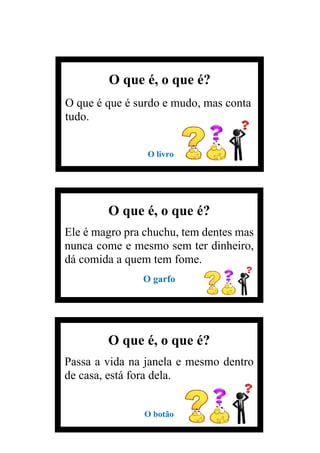 O que é, o que é?
Passa a vida na janela e mesmo dentro
de casa, está fora dela.
O botão
O que é, o que é?
O que é que é surdo e mudo, mas conta
tudo.
O livro
O que é, o que é?
Ele é magro pra chuchu, tem dentes mas
nunca come e mesmo sem ter dinheiro,
dá comida a quem tem fome.
O garfo
 