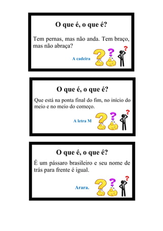 O que é, o que é?
Tem pernas, mas não anda. Tem braço,
mas não abraça?
A cadeira
O que é, o que é?
Que está na ponta final do fim, no início do
meio e no meio do começo.
A letra M
O que é, o que é?
É um pássaro brasileiro e seu nome de
trás para frente é igual.
Arara.
 