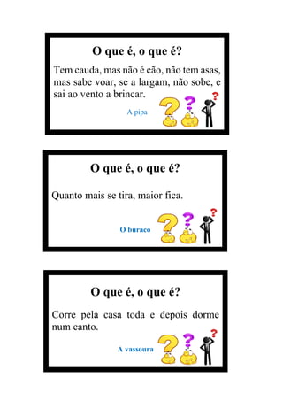 O que é, o que é?
Tem cauda, mas não é cão, não tem asas,
mas sabe voar, se a largam, não sobe, e
sai ao vento a brincar.
A pipa
O que é, o que é?
Quanto mais se tira, maior fica.
O buraco
O que é, o que é?
Corre pela casa toda e depois dorme
num canto.
A vassoura
 