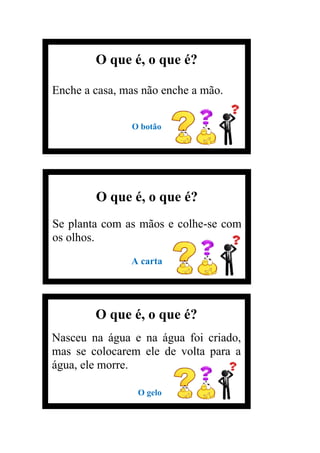 O que é, o que é?
Enche a casa, mas não enche a mão.
O botão
O que é, o que é?
Se planta com as mãos e colhe-se com
os olhos.
A carta
O que é, o que é?
Nasceu na água e na água foi criado,
mas se colocarem ele de volta para a
água, ele morre.
O gelo
A
 