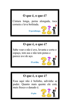 O que é, o que é?
Cintura longa, perna alongada, toca
corneta e leva bofetada.
O pernilongo.
O que é, o que é?
Sabe voar e não é ave, levanta e corta o
espaço, tem asa e não tem penas e
parece ave de aço.
O avião.
O que é, o que é?
Essa aqui não é bolinho, adivinhe se
puder. Quanto mais quente ele está,
mais fresco o danado é.
O pão
 