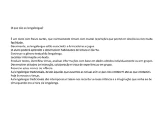 O que são as lengalengas?
É um texto com frases curtas, que normalmente rimam com muitas repetições que permitem decorá-la com muita
facilidade.
Geralmente, as lengalengas estão associados a brincadeiras e jogos.
O aluno poderá aprender a desenvolver habilidades de leitura e escrita.
Conhecer o gênero textual da lengalenga.
Localizar informações no texto.
Produzir textos, identificar rimas, analisar informações com base em dados obtidos individualmente ou em grupos.
Desenvolver atitudes de interação, colaboração e troca de experiências em grupo.
Recordar estes mimos de infância.
As lengalengas tradicionais, desde àquelas que ouvimos as nossas avós e pais nos contarem até as que contamos
hoje às nossas crianças.
As lengalengas tradicionais são intemporais e fazem-nos recordar a nossa infância e a imaginação que vinha ao de
cima quando era a hora da lengalenga.
 