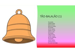 TÃO-BALALÃO (1)
Tão-balalão
Soldado ladrão,
Menina bonita
Não tem coração.
Tão-balalão
Senhor capitão,
Espada na cinta
Sineta na mão.
Tão-balalão,
Cabeça de cão,
Cozida e assada
No meu caldeirão.
Tão-balalão,
Senhor Capitão
Orelha de porco
Pra comer com feijão.
 