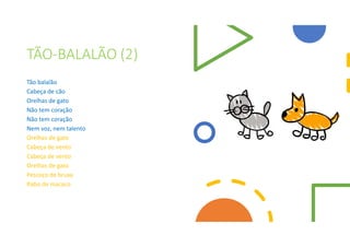 TÃO-BALALÃO (2)
Tão balalão
Cabeça de cão
Orelhas de gato
Não tem coração
Não tem coração
Nem voz, nem talento
Orelhas de gato
Cabeça de vento
Cabeça de vento
Orelhas de gato
Pescoço de bruxa
Rabo de macaco
 