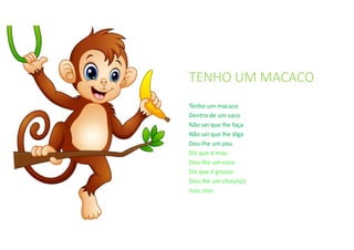 TENHO UM MACACO
Tenho um macaco
Dentro de um saco
Não sei que lhe faça
Não sei que lhe diga
Dou-lhe um pau
Diz que é mau
Dou-lhe um osso
Diz que é grosso
Dou-lhe um chouriço
Isso, isso.
 