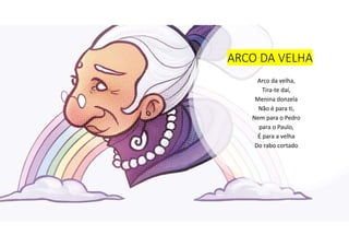 ARCO DA VELHA
Arco da velha,
Tira-te daí,
Menina donzela
Não é para ti,
Nem para o Pedro
para o Paulo,
É para a velha
Do rabo cortado
 