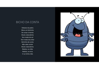 Debaixo da pedra
Mora um bichinho
De corpo cinzento
Muito redondinho
Tem medo do sol
Tem medo de andar
Bichinho de conta
Não sabe contar
Muito redondinho
Rebola, no chão
Rebola, na erva
E na minha mão
 