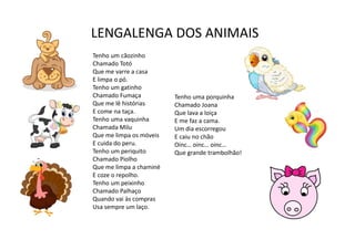 LENGALENGA DOS ANIMAIS
Tenho um cãozinho
Chamado Totó
Que me varre a casa
E limpa o pó.
Tenho um gatinho
Chamado Fumaça
Que me lê histórias
E come na taça.
Tenho uma vaquinha
Chamada Milu
Que me limpa os móveis
E cuida do peru.
Tenho um periquito
Chamado Piolho
Que me limpa a chaminé
E coze o repolho.
Tenho um peixinho
Chamado Palhaço
Quando vai às compras
Usa sempre um laço.
Tenho uma porquinha
Chamado Joana
Que lava a loiça
E me faz a cama.
Um dia escorregou
E caiu no chão
Oinc… oinc… oinc…
Que grande trambolhão!
 