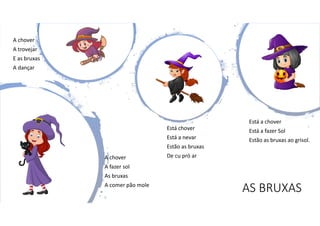 AS BRUXAS
A chover
A trovejar
E as bruxas
A dançar
A chover
A fazer sol
As bruxas
A comer pão mole
Está chover
Está a nevar
Estão as bruxas
De cu pró ar
Está a chover
Está a fazer Sol
Estão as bruxas ao grisol.
 