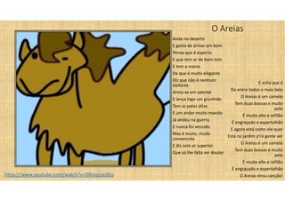 O Areias
Anda no deserto
E gosta de armar em bom
Pensa que é esperto
E que tem ar de bom tom
E tem a mania
De que é muito elegante
Diz que não é nenhum
elefante
Arma-se em valente
E lança logo um grunhido
Tem as patas altas
E um andar muito mexido
Já andou na guerra
E nunca foi vencido
Mas é muito, muito
convencido
E diz com ar superior
Que só lhe falta ser doutor
E acha que é
De entre todos o mais belo
O Areias é um camelo
Tem duas bossas e muito
pelo
É muito alto e refilão
É engraçado e espertalhão
E agora está como ele quer
Está no jardim p’rá gente ver
O Areias é um camelo
Tem duas bossas e muito
pelo
É muito alto e refilão
É engraçado e espertalhão
O Areias virou canção!
https://www.youtube.com/watch?v=DXIoqrpoXEo
 