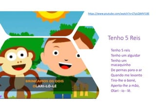 Tenho 5 Reis
Tenho 5 reis
Tenho um alguidar
Tenho um
macaquinho
De pernas para o ar
Quando me levanto
Tiro-lhe o boné,
Aperto-lhe a mão,
Olari - io - lê.
https://www.youtube.com/watch?v=Z7yLQWhF18E
 