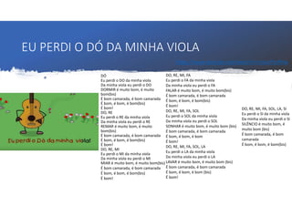EU PERDI O DÓ DA MINHA VIOLA
DÓ
Eu perdi o DO da minha viola
Da minha viola eu perdi o DO
DORMIR é muito bom, é muito
bom(bis)
É bom camarada, é bom camarada
É bom, é bom, é bom(bis)
É bom!
DO, RE
Eu perdi o RE da minha viola
Da minha viola eu perdi o RE
REMAR é muito bom, é muito
bom(bis)
É bom camarada, é bom camarada
É bom, é bom, é bom(bis)
É bom!
DO, RE, MI
Eu perdi o MI da minha viola
Da minha viola eu perdi o MI
DO, RE, MI, FA
Eu perdi o FA da minha viola
Da minha viola eu perdi o FA
FALAR é muito bom, é muito bom(bis)
É bom camarada, é bom camarada
É bom, é bom, é bom(bis)
É bom!
DO, RE, MI, FA, SOL
Eu perdi o SOL da minha viola
Da minha viola eu perdi o SOL
SONHAR é muito bom, é muito bom (bis)
É bom camarada, é bom camarada
É bom, é bom, é bom
É bom!
DO, RE, MI, FA, SOL, LA
Eu perdi o LA da minha viola
Da minha viola eu perdi o LA
LAVAR é muito bom, é muito bom (bis)
É bom camarada, é bom camarada
É bom, é bom, é bom (bis)
É bom!
DO, RE, MI, FA, SOL, LA, SI
Eu perdi o SI da minha viola
Da minha viola eu perdi o SI
SILÊNCIO é muito bom, é
muito bom (bis)
É bom camarada, é bom
camarada
É bom, é bom, é bom(bis)
MIAR é muito bom, é muito bom(bis)
É bom camarada, é bom camarada
É bom, é bom, é bom(bis)
É bom!
https://www.youtube.com/watch?v=nituvFhUP6w
 