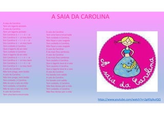 A SAIA DA CAROLINA
A saia da Carolina
Tem um lagarto pintado
A saia da Carolina
Tem um lagarto pintado
Sim Carolina ó — i — ó — ai
Sim Carolina ó — ai meu bem
Sim Carolina ó — i — ó — ai
Sim Carolina ó — ai meu bem
Tem cuidado ó Carolina
Que o lagarto dá ao rabo
Tem cuidado ó Carolina
Que o lagarto dá ao rabo
Sim Carolina ó — i — ó — ai
Sim Carolina ó — ai meu bem
Sim Carolina ó — i — ó — ai
Sim Carolina ó — ai meu bem
A saia da Carolina
Não tem prega, nem botão
A saia da Carolina
Não tem prega, nem botão
Tem cuidado, ó Carolina
Não te caia a saia no chão
Tem cuidado, ó Carolina
Não te caia a saia no chão
A saia da Carolina
Tem uma barra encarnada
A saia da Carolina
Tem uma barra encarnada
Tem cuidado ó Carolina,
Não fique a saia rasgada
Tem cuidado ó Carolina,
Não fique a saia rasgada
A saia da Carolina
É da mais fina cambraia
A saia da Carolina
É da mais fina cambraia
Tem cautela ó Carolina
Que o lagarto leva-te a saia
Tem cautela ó Carolina
Que o lagarto leva-te a saia
A saia da Carolina
Foi lavada com sabão
A saia da Carolina
Foi lavada com sabão
Tem cuidado, ó Carolina
Não lhes deixes pôr a mão
Tem cuidado, ó Carolina
Não lhes deixes pôr a mão
https://www.youtube.com/watch?v=2gATqJkuIQQ
 