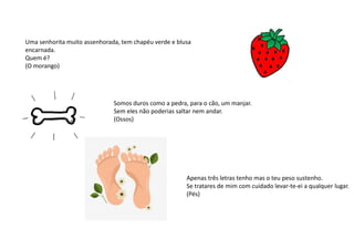 Uma senhorita muito assenhorada, tem chapéu verde e blusa
encarnada.
Quem é?
(O morango)
Somos duros como a pedra, para o cão, um manjar.
Sem eles não poderias saltar nem andar.
(Ossos)
Apenas três letras tenho mas o teu peso sustenho.
Se tratares de mim com cuidado levar-te-ei a qualquer lugar.
(Pés)
 