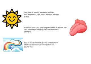 Guardada numa caixa apertada por soldados de marfim, está
uma serpente encarnada que é a mãe da mentira.
(A língua)
Dou ao céu resplendores quando para de chover.
São leques de cores que nunca poderás ter.
(O arco-íris)
Saio todas as manhãs, à tarde me escondo.
Dou sempre luz e calor, e sou... redondo, redondo.
(O sol)
 