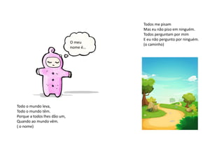 Todos me pisam
Mas eu não piso em ninguém.
Todos perguntam por mim
E eu não pergunto por ninguém.
(o caminho)
Todo o mundo leva,
Todo o mundo têm.
Porque a todos lhes dão um,
Quando ao mundo vêm.
( o nome)
O meu
nome é…
 