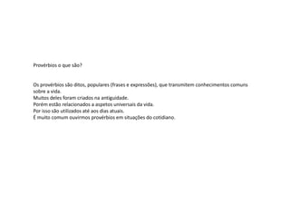 Provérbios o que são?
Os provérbios são ditos, populares (frases e expressões), que transmitem conhecimentos comuns
sobre a vida.
Muitos deles foram criados na antiguidade.
Porém estão relacionados a aspetos universais da vida.
Por isso são utilizados até aos dias atuais.
É muito comum ouvirmos provérbios em situações do cotidiano.
 