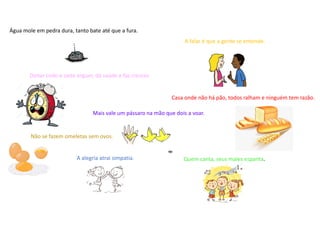 Água mole em pedra dura, tanto bate até que a fura.
A alegria atrai simpatia.
A falar é que a gente se entende.
Casa onde não há pão, todos ralham e ninguém tem razão.
Deitar cedo e cedo erguer, dá saúde e faz crescer.
Mais vale um pássaro na mão que dois a voar.
Não se fazem omeletas sem ovos.
Quem canta, seus males espanta.
 
