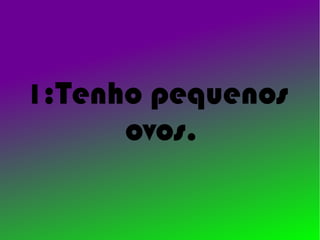 1:Tenho pequenos
      ovos.
 