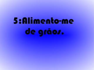 5:Alimento-me
   de grãos.
 