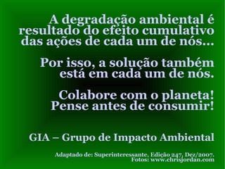 A degradação ambiental é resultado do efeito cumulativo das ações de cada um de nós...  Por isso, a solução também está em cada um de nós. Colabore com o planeta! Pense antes de consumir! GIA – Grupo de Impacto Ambiental Adaptado de: Superinteressante, Edição 247, Dez/2007. Fotos: www.chrisjordan.com 