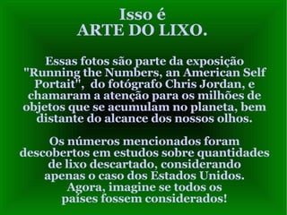 Isso é ARTE DO LIXO. Essas fotos são parte da exposição "Running the Numbers, an American Self Portait",  do fotógrafo Chris Jordan, e chamaram a atenção para os milhões de objetos que se acumulam no planeta, bem distante do alcance dos nossos olhos. Os números mencionados foram descobertos em estudos sobre quantidades de lixo descartado, considerando apenas o caso dos Estados Unidos. Agora, imagine se todos os países fossem considerados! 