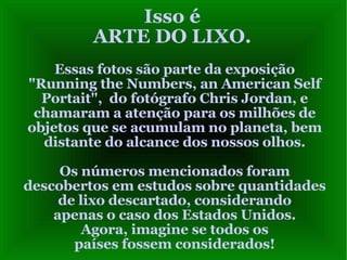 Isso é ARTE DO LIXO. Essas fotos são parte da exposição "Running the Numbers, an American Self Portait",  do fotógrafo Chris Jordan, e chamaram a atenção para os milhões de objetos que se acumulam no planeta, bem distante do alcance dos nossos olhos. Os números mencionados foram descobertos em estudos sobre quantidades de lixo descartado, considerando apenas o caso dos Estados Unidos. Agora, imagine se todos os países fossem considerados! 