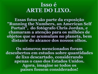 Isso é ARTE DO LIXO. Essas fotos são parte da exposição "Running the Numbers, an American Self Portait",  do fotógrafo Chris Jordan, e chamaram a atenção para os milhões de objetos que se acumulam no planeta, bem distante do alcance dos nossos olhos. Os números mencionados foram descobertos em estudos sobre quantidades de lixo descartado, considerando apenas o caso dos Estados Unidos. Agora, imagine se todos os países fossem considerados! 