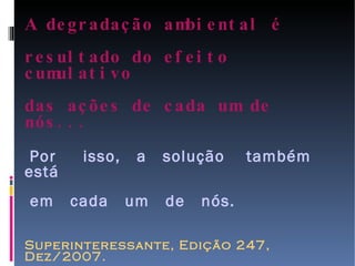 A degradação ambiental é  resultado do efeito cumulativo  das ações de cada um de nós...   Por  isso,  a  solução  também  está  em  cada  um  de  nós. Superinteressante, Edição 247, Dez/2007. Fotos: www.chrisjordan.com 