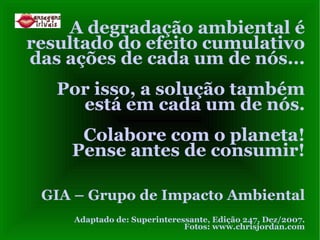 A degradação ambiental é resultado do efeito cumulativo das ações de cada um de nós...  Por isso, a solução também está em cada um de nós. Colabore com o planeta! Pense antes de consumir! GIA – Grupo de Impacto Ambiental Adaptado de: Superinteressante, Edição 247, Dez/2007. Fotos: www.chrisjordan.com 