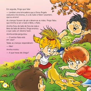 Em seguida, Pingo quis falar:
— Lembrei uma brincadeira que a Dona Ângela
costureira me ensinou, é a do Gato e Rato! Levantem,
que eu ensino!
As crianças ficaram de pé e deram-se as mãos. Pingo falou
que Aninha ia ser o Gato e Beto, o Rato.
Aninha ficou do lado de fora da roda e
Beto do lado de dentro. Pingo ensinou
o que cada um deveria fazer.
Aninha então perguntou:
— O senhor Rato está
em casa?
Todas as crianças responderam:
— Não!
Aninha insistiu:
— A que horas ele chega?
8
 