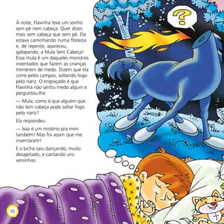 À noite, Flavinha teve um sonho
sem pé nem cabeça. Quer dizer,
mais sem cabeça que sem pé. Ela
estava caminhando numa floresta
e, de repente, apareceu,
galopando, a Mula Sem Cabeça!
Essa mula é um daqueles monstros
inventados que fazem as crianças
tremerem de medo. Dizem que ela
corre pelos campos, soltando fogo
pelo nariz. O engraçado é que
Flavinha não sentiu medo algum e
perguntou-lhe:
— Mula, como é que alguém que
não tem cabeça pode soltar fogo
pelo nariz?
Ela respondeu:
— Isso é um mistério pra mim
também! Mas foi assim que me
inventaram!
E o bicho saiu dançando, muito
desajeitado, e cantando uns
versinhos:
10
 