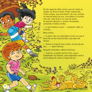 No dia seguinte, Beto contou que em todas as
regiões do Brasil existem festas tradicionais,
muito antigas, que acontecem nas ruas, sempre
na mesma época do ano. Uma delas é o bumba
meu boi. Essa festa é um tipo de teatro.
As pessoas dançam e cantam fantasiadas,
contando a história do Boi.
— E que história é essa? — quiseram saber as
crianças.
Beto contou:
— É assim: tem um fazendeiro muito rico que é
dono de um boi todo bonitão, que sabe até
dançar…
— Parece a mula do meu sonho, só que ela era
feia… — disse Flavinha.
Ninguém entendeu, e Beto continuou:
— Catirina, a mulher de Pai Chico, que é
trabalhador da fazenda, está esperando nenê e
sente desejo de comer a língua do boi…
12
 