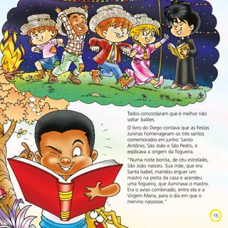 Todos concordaram que é melhor não
soltar balões.
O livro do Diego contava que as Festas
Juninas homenageiam os três santos
comemorados em junho: Santo
Antônio, São João e São Pedro, e
explicava a origem da fogueira.
“Numa noite bonita, de céu estrelado,
São João nasceu. Sua mãe, que era
Santa Isabel, mandou erguer um
mastro na porta da casa e acendeu
uma fogueira, que iluminava o mastro.
Era o aviso combinado, entre ela e a
Virgem Maria, para o dia em que o
menino nascesse.”
15
 