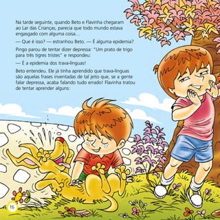 Na tarde seguinte, quando Beto e Flavinha chegaram
ao Lar das Crianças, parecia que todo mundo estava
engasgado com alguma coisa…
— Que é isso? — estranhou Beto. — É alguma epidemia?
Pingo parou de tentar dizer depressa: “Um prato de trigo
para três tigres tristes” e respondeu:
— É a epidemia dos trava-línguas!
Beto entendeu. Ele já tinha aprendido que trava-línguas
são aquelas frases inventadas de tal jeito que, se a gente
falar depressa, acaba falando tudo errado! Flavinha tratou
de tentar aprender alguns:
16
 