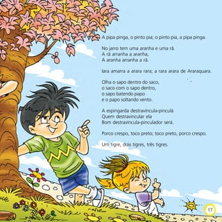 A pipa pinga, o pinto pia; o pinto pia, a pipa pinga.
No jarro tem uma aranha e uma rã.
A rã arranha a aranha,
A aranha arranha a rã.
Iara amarra a arara rara; a rara arara de Araraquara.
Olha o sapo dentro do saco,
o saco com o sapo dentro,
o sapo batendo papo
e o papo soltando vento.
A espingarda destravíncula-pinculá
Quem destravincular ela
Bom destravíncula-pinculador será.
Porco crespo, toco preto; toco preto, porco crespo.
Um tigre, dois tigres, três tigres.
17
 