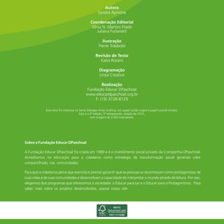 Esta obra foi impressa na Santa Edwiges Artes Gráficas, em papel cartão (capa) e papel couché (miolo).
Esta é a 5ª edição, 5ª reimpressão, datada de 2015,
com tiragem de 3.000 exemplares.
Katia Rossini
Sobre a Fundação Educar DPaschoal
A Fundação Educar DPaschoal foi criada em 1989 e é o investimento social privado da Companhia DPaschoal.
Acreditamos na educação para a cidadania como estratégia de transformação social gerando valor
compartilhado nas comunidades.
Para que a cidadania plena seja exercida é preciso garantir que as pessoas se reconheçam como protagonistas de
suas vidas e de suas comunidades e desenvolvam a capacidade de interpretar o mundo através da leitura. Por isso,
elegemos dois programas que oferecemos à sociedade: o Educar para Ler e o Educar para o Protagonismo. Para
saber mais sobre os projetos desenvolvidos, acesse nosso site.
Juliana Furlanetti
 