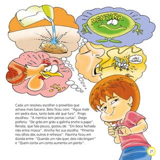Cada um resolveu escolher o provérbio que
achava mais bacana. Beto ficou com: “Água mole
em pedra dura, tanto bate até que fura”. Pingo
escolheu: “A mentira tem pernas curtas”. Diego
preferiu: “De grão em grão a galinha enche o papo”.
Renata, que fala pouco, gostou de: “Em boca fechada
não entra mosca”. Aninha fez sua escolha: “Pimenta
nos olhos dos outros é refresco”. Flavinha ficou em
dúvida entre: “Quando um não quer, dois não brigam”
e “Quem conta um conto aumenta um ponto”.
21
 