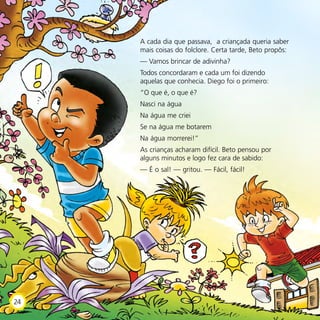 A cada dia que passava, a criançada queria saber
mais coisas do folclore. Certa tarde, Beto propôs:
— Vamos brincar de adivinha?
Todos concordaram e cada um foi dizendo
aquelas que conhecia. Diego foi o primeiro:
“O que é, o que é?
Nasci na água
Na água me criei
Se na água me botarem
Na água morrerei!”
As crianças acharam difícil. Beto pensou por
alguns minutos e logo fez cara de sabido:
— É o sal! — gritou. — Fácil, fácil!
24
 