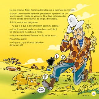Era isso mesmo. Todos ficaram admirados com a esperteza do menino.
Estavam tão entretidos que nem perceberam a presença de um
senhor usando chapéu de vaqueiro. Ele estava visitando o Lar
e tinha parado para observar de longe a brincadeira.
Aninha, na sua vez, perguntou:
— O que é, o que é, que anda com os pés na cabeça?
— Essa é mais fácil ainda! — disse Beto. — Piolho!
Os pés são dele e a cabeça é nossa…
— Nossa — exclamou Flavinha. — Só se for a sua…
Pingo falou a dele:
— O que é, o que é? Anda deitado e
dorme em pé?
25
 