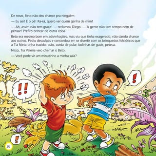 De novo, Beto não deu chance pra ninguém:
— Eu sei! É o pé! Ra-rá, quero ver quem ganha de mim!
— Ah, assim não tem graça! — reclamou Diego. — A gente não tem tempo nem de
pensar! Prefiro brincar de outra coisa.
Beto era mesmo bom em adivinhações, mas viu que tinha exagerado, não dando chance
aos outros. Pediu desculpas e concordou em se divertir com os brinquedos folclóricos que
a Tia Nieta tinha trazido: pião, corda de pular, bolinhas de gude, peteca.
Nisso, Tia Valéria veio chamar o Beto:
— Você pode vir um minutinho a minha sala?
26
 